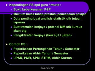    Kepentingan PS kpd guru / murid :
      Bukti keberkesanan P&P

      Maklum balas tahap prestasi pencapaian pelajar

      Data penting buat analisis statistik utk tujuan
       laporan
      Buat ramalan kerjaya / potensi MM utk kursus
       akan dtg
      Pengiktirafan kerjaya (beri sijil / ijazah)



   Contoh PS :
      Peperiksaan Pertengahan Tahun / Semseter

      Peperiksaan Akhir Tahun / Semester

      UPSR, PMR, SPM, STPM, Akhir Kursus



                        Nordin Tahir, IPIP
 
