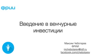 Введение в венчурные
инвестиции
Максим Чеботарев
ФРИИ
mchebotarev@iidf.ru
facebook.com/chebotarev
 