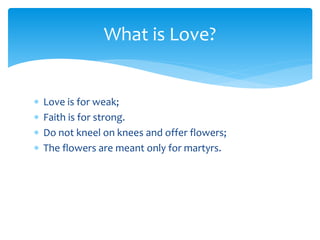  Love is for weak;
 Faith is for strong.
 Do not kneel on knees and offer flowers;
 The flowers are meant only for martyrs.
What is Love?
 