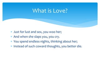 Just for lust and sex, you woo her;
 And when she slaps you, you cry.
 You spend endless nights, thinking about her;
 Instead of such coward thoughts, you better die.
What is Love?
 