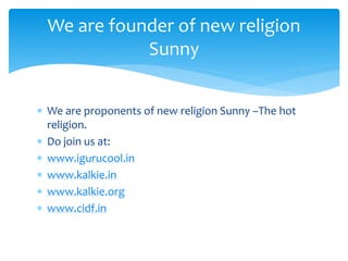  We are proponents of new religion Sunny –The hot
religion.
 Do join us at:
 www.igurucool.in
 www.kalkie.in
 www.kalkie.org
 www.cidf.in
We are founder of new religion
Sunny
 