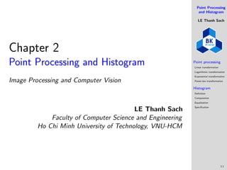 Point Processing
and Histogram
LE Thanh Sach
Point processing
Linear transformation
Logarithmic transformation
Exponential transformation
Power-law transformation
Histogram
Definition
Computation
Equalization
Specification
2.1
Chapter 2
Point Processing and Histogram
Image Processing and Computer Vision
LE Thanh Sach
Faculty of Computer Science and Engineering
Ho Chi Minh University of Technology, VNU-HCM
 