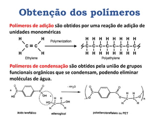 Obtenção dos polímeros
Polímeros de adição são obtidos por uma reação de adição de
unidades monoméricas
Polímeros de condensação são obtidos pela união de grupos
funcionais orgânicos que se condensam, podendo eliminar
moléculas de água.
 