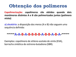 Obtenção dos polímeros
Copolimerização: copolímeros são obtidos quando dois
monômeros distintos A e B são polimerizados juntos (polímero
misto)
a) aleatório: a disposição dos meros (A e B) não seguem uma
sequência definida:
~~~~A-A-B-A-B-B-B-B-A-B-B-A-B-A-~~~~
Exemplos: copolímero de etileno-acetato de vinila (EVA),
borracha sintética de estireno-butadieno (SBR).
 