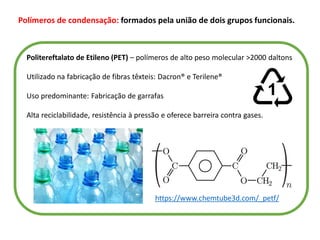 Polímeros de condensação: formados pela união de dois grupos funcionais.
Politereftalato de Etileno (PET) – polímeros de alto peso molecular >2000 daltons
Utilizado na fabricação de fibras têxteis: Dacron® e Terilene®
Uso predominante: Fabricação de garrafas
Alta reciclabilidade, resistência à pressão e oferece barreira contra gases.
https://www.chemtube3d.com/_petf/
 