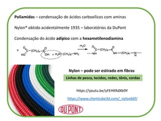 Poliamidas – condensação de ácidos carboxílicos com aminas
Nylon® obtido acidentalmente 1935 – laboratórios da DuPont
Condensação do ácido adípico com a hexametilenodiamina
Nylon – pode ser estirado em fibras
Linhas de pesca, tecidos, redes, tênis, cordas
https://www.chemtube3d.com/_nylon66f/
https://youtu.be/yFEHKRdXb9Y
 
