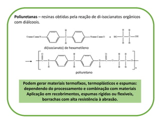 Poliuretanas – resinas obtidas pela reação de di-isocianatos orgânicos
com diálcoois.
di(isocianato) de hexametileno
poliuretano
Podem gerar materiais termofixos, termoplásticos e espumas:
dependendo do processamento e combinação com materiais
Aplicação em recobrimentos, espumas rígidas ou flexíveis,
borrachas com alta resistência à abrasão.
 
