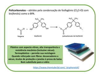 Policarbonatos – obtidos pela condensação de fosfogênio (Cl2C=O) com
bis(fenóis) como o BPA.
Plástico com aspecto vítreo, alta transparência e
resistência mecânica (inclusive vácuo).
Termoplástico – permite sua reciclagem
Quando reforçado com fibras: dessecadores a
vácuo, óculos de proteção e janelas à prova de balas
Bom substituto para o vidro
https://www.chemtube3d.com/_bisphenolaf/
 