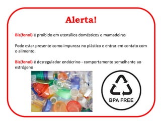 Alerta!
Bis(fenol) é proibido em utensílios domésticos e mamadeiras
Pode estar presente como impureza no plástico e entrar em contato com
o alimento.
Bis(fenol) é desregulador endócrino - comportamento semelhante ao
estrógeno
 
