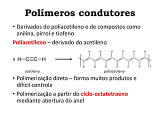 • Derivados do poliacetileno e de compostos como
anilina, pirrol e tiofeno
Poliacetileno – derivado do acetileno
• Polimerização direta – forma muitos produtos e
difícil controle
• Polimerização a partir do ciclo-octatetraeno
mediante abertura do anel
n
acetileno poliacetileno
Polímeros condutores
 