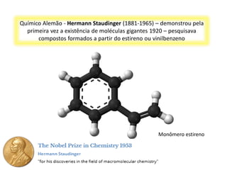 Químico Alemão - Hermann Staudinger (1881-1965) – demonstrou pela
primeira vez a existência de moléculas gigantes 1920 – pesquisava
compostos formados a partir do estireno ou vinilbenzeno
Monômero estireno
 