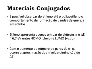 Materiais Conjugados
• É possível observar do etileno até o poliacetileno o
comportamento de formação de bandas de energia
em sólidos
• Etileno apresenta apenas um par de elétrons  e E
~ 6,7 eV entre HOMO (cheio) e LUMO (vazio).
• Com o aumento do número de pares de e- ,
ocorre a aproximação dos níveis e diminuição de
E.
 