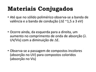 Materiais Conjugados
• Até que no sólido polimérico observa-se a banda de
valência e a banda de condução (E ~1,5 a 3 eV)
• Ocorre ainda, da esquerda para a direita, um
aumento no comprimento de onda de absorção (
UV/Vis) com a diminuição de E.
• Observa-se a passagem de compostos incolores
(absorção no UV) para compostos coloridos
(absorção no Vis)
 