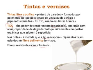 Tintas e vernizes
Tintas látex e acrílico – pintura de paredes – formadas por
polímeros do tipo poliacetato de vinila ou de acrílico e
pigmentos variados – Ex. TiO2 usado em tintas brancas.
TiO2 – alto poder de recobrimento (opacidade), interação com
a luz, capacidade de degradar fotoquimicamente compostos
orgânicos que aderem à superfície.
Nas tintas – a medida que a água evapora – pigmentos ficam
ocluídos no filme polimérico formado.
Filmes resistentes à luz e laváveis.
 