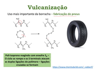 Vulcanização
Uso mais importante da borracha – fabricação de pneus
Poli-isopreno reagindo com enxofre S8 –
O ciclo se rompe e os S terminais atacam
as duplas ligações do polímero – ligações
cruzadas se formam
https://www.chemtube3d.com/_rubberf/
 