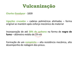 Vulcanização
Charles Goodyear - 1839
Ligações cruzadas – cadeias poliméricas alinhadas – forma
original se mantém após esforço mecânico do material
Incorporação de até 20% de carbono na forma de negro de
fumo – diâmetro médio de 19 nm
Formação de um compósito – alta resistência mecânica, alto
desempenho de rodagem dos pneus.
 