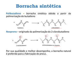 Borracha sintética
Polibutadieno – borracha sintética obtida a partir da
polimerização do butadieno
Neopreno – originado da polimerização do 2-clorobutadieno
Por sua qualidade e melhor desempenho, a borracha natural
é preferida para a fabricação de pneus.
 