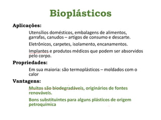 Bioplásticos
Aplicações:
Utensílios domésticos, embalagens de alimentos,
garrafas, canudos – artigos de consumo e descarte.
Eletrônicos, carpetes, isolamento, encanamentos.
Implantes e produtos médicos que podem ser absorvidos
pelo corpo.
Propriedades:
Em sua maioria: são termoplásticos – moldados com o
calor
Vantagens:
Muitos são biodegradáveis, originários de fontes
renováveis.
Bons substituintes para alguns plásticos de origem
petroquímica
 