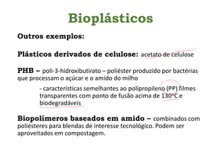 Bioplásticos
Outros exemplos:
Plásticos derivados de celulose: acetato de celulose
PHB – poli-3-hidroxibutirato – poliéster produzido por bactérias
que processam o açúcar e o amido do milho
- características semelhantes ao polipropileno (PP) filmes
transparentes com ponto de fusão acima de 130oC e
biodegradáveis
Biopolímeros baseados em amido – combinados com
poliésteres para blendas de interesse tecnológico. Podem ser
aproveitados em compostagem.
 