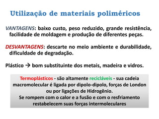 Utilização de materiais poliméricos
VANTAGENS: baixo custo, peso reduzido, grande resistência,
facilidade de moldagem e produção de diferentes peças.
DESVANTAGENS: descarte no meio ambiente e durabilidade,
dificuldade de degradação.
Plástico → bom substituinte dos metais, madeira e vidros.
Termoplásticos - são altamente recicláveis - sua cadeia
macromolecular é ligada por dipolo-dipolo, forças de London
ou por ligações de Hidrogênio.
Se rompem com o calor e a fusão e com o resfriamento
restabelecem suas forças intermoleculares
 