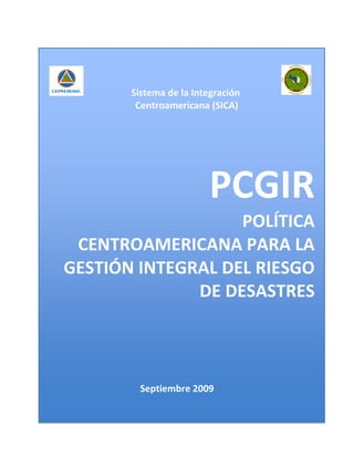 Sistema de la Integración
        Centroamericana (SICA)




                        PCGIR
                   POLÍTICA
 CENTROAMERICANA PARA LA
GESTIÓN INTEGRAL DEL RIESGO
              DE DESASTRES



         Septiembre 2009
 