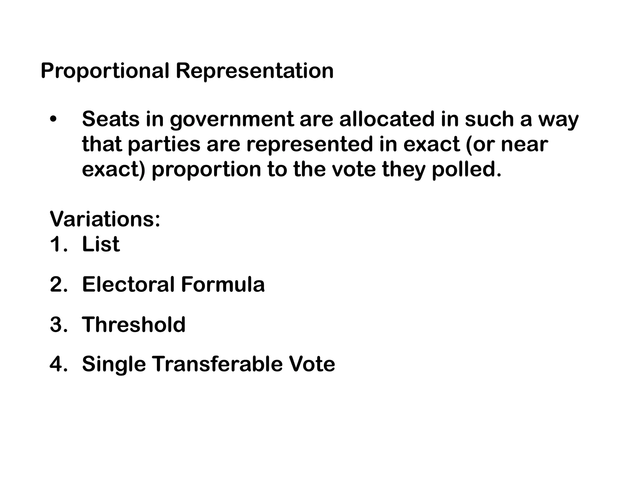 Proportional Representation
• Seats in government are allocated in such a way
that parties are represented in exact (or near
exact) proportion to the vote they polled.
Variations:
1. List
2. Electoral Formula
3. Threshold
4. Single Transferable Vote
 