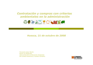 Contratación y compras con criterios
  ambientales en la administración




            Huesca, 21 de octubre de 2008




 Fernando López Martín
 Doctor en Geografía
 Jefe de Sección de Educación Ambiental.
 DG Calidad Ambiental y Cambio Climático
 