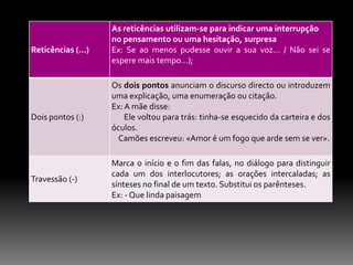 Reticências (...)

Dois pontos (:)

Travessão (-)

As reticências utilizam-se para indicar uma interrupção
no pensamento ou uma hesitação, surpresa
Ex: Se ao menos pudesse ouvir a sua voz... / Não sei se
espere mais tempo...);
Os dois pontos anunciam o discurso directo ou introduzem
uma explicação, uma enumeração ou citação.
Ex: A mãe disse:
Ele voltou para trás: tinha-se esquecido da carteira e dos
óculos.
Camões escreveu: «Amor é um fogo que arde sem se ver».
Marca o início e o fim das falas, no diálogo para distinguir
cada um dos interlocutores; as orações intercaladas; as
sínteses no final de um texto. Substitui os parênteses.
Ex: - Que linda paisagem

 