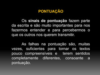 PONTUAÇÃO
Os sinais de pontuação fazem parte
da escrita e são muito importantes para nos
fazermos entender e para percebermos o
que os outros nos querem transmitir.

As falhas na pontuação são, muitas
vezes, suficientes para tornar os textos
pouco compreensíveis e terem sentidos
completamente diferentes, consoante a
pontuação.

 