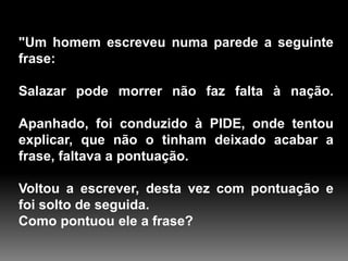 "Um homem escreveu numa parede a seguinte
frase:
Salazar pode morrer não faz falta à nação.
Apanhado, foi conduzido à PIDE, onde tentou
explicar, que não o tinham deixado acabar a
frase, faltava a pontuação.
Voltou a escrever, desta vez com pontuação e
foi solto de seguida.
Como pontuou ele a frase?

 