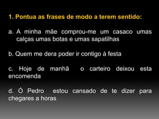 1. Pontua as frases de modo a terem sentido:
a. A minha mãe comprou-me um casaco umas
calças umas botas e umas sapatilhas
b. Quem me dera poder ir contigo à festa
c. Hoje de manhã
encomenda

o carteiro deixou esta

d. Ó Pedro estou cansado de te dizer para
chegares a horas

 