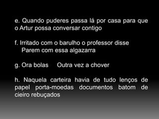 e. Quando puderes passa lá por casa para que
o Artur possa conversar contigo
f. Irritado com o barulho o professor disse
Parem com essa algazarra
g. Ora bolas

Outra vez a chover

h. Naquela carteira havia de tudo lenços de
papel porta-moedas documentos batom de
cieiro rebuçados

 