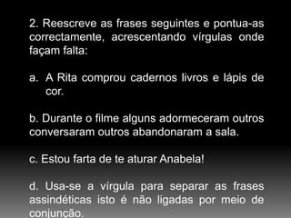 2. Reescreve as frases seguintes e pontua-as
correctamente, acrescentando vírgulas onde
façam falta:

a. A Rita comprou cadernos livros e lápis de
cor.
b. Durante o filme alguns adormeceram outros
conversaram outros abandonaram a sala.
c. Estou farta de te aturar Anabela!
d. Usa-se a vírgula para separar as frases
assindéticas isto é não ligadas por meio de
conjunção.

 