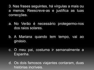3. Nas frases seguintes, há vírgulas a mais ou
a menos. Reescreve-as e justifica as tuas
correcções.
a. No Verão é necessário protegermo-nos
dos raios solares.
b. A Mariana quando tem tempo, vai ao
ginásio.

c. O meu pai, costuma ir semanalmente a
Espanha.
d. Os dois famosos viajantes contaram, duas
histórias incríveis.

 