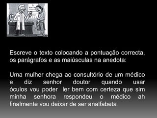 Escreve o texto colocando a pontuação correcta,
os parágrafos e as maiúsculas na anedota:

Uma mulher chega ao consultório de um médico
e
diz
senhor
doutor
quando
usar
óculos vou poder ler bem com certeza que sim
minha senhora respondeu o médico ah
finalmente vou deixar de ser analfabeta

 