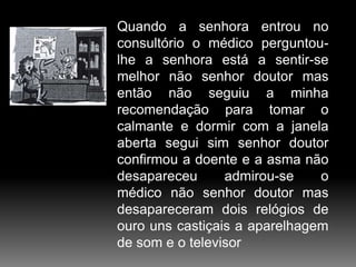 Quando a senhora entrou no
consultório o médico perguntoulhe a senhora está a sentir-se
melhor não senhor doutor mas
então não seguiu a minha
recomendação para tomar o
calmante e dormir com a janela
aberta segui sim senhor doutor
confirmou a doente e a asma não
desapareceu
admirou-se
o
médico não senhor doutor mas
desapareceram dois relógios de
ouro uns castiçais a aparelhagem
de som e o televisor

 