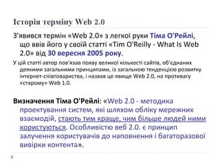 Історія терміну  Web 2 .0 З'явився термін «Web 2.0» з легкої руки  Тіма О'Рейлі , що ввів його у своїй статті «Tim O'Reilly - What Is Web 2.0» від  30 вересня 2005 року .  У цій статті автор пов'язав появу великої кількості сайтів, об'єднаних деякими загальними принципами, із загальною тенденцією розвитку інтернет-співтовариства, і назвав це явище Web 2.0, на противагу «старому» Web 1.0.  Визначення Тіма О'Рейлі : « Web 2.0 - методика проектування систем, які шляхом обліку мережних взаємодій,  стають тим краще, чим більше людей ними користуються . Особливістю веб 2.0. є принцип залучення користувачів до наповнення і багаторазової вивірки контента ». 
