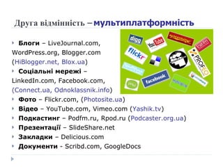 Друга відмінність –  мультиплатформність Блоги  –  LiveJournal.com,  WordPress.org, Blogger.com  ( HiBlogger.net, Blox.ua ) Соціальні мережі  –  LinkedIn.com, Facebook.com,  ( Connect.ua, Odnoklassnik.info ) Фото  –  Flickr.com, ( Photosite.ua ) Відео  –  YouTube.com, Vimeo.com ( Yashik.tv ) Подкастинг  – Podfm.ru, Rpod.ru ( Podcaster.org.ua ) Презентац ії  –  ݺߣShare.net Закладки  –  Delicious.com Документи  -  Scribd.com, GoogleDocs 