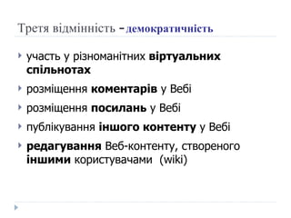 Третя відмінність -  демократичність участь у різноманітних  віртуальних спільнотах розміщення  коментарів  у Вебі розміщення  посилань  у Вебі публікування  іншого контенту  у Вебі редагування  Веб-контенту, створеного  іншими  користувачами  (wiki) 