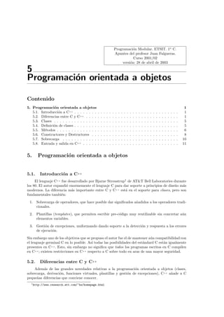 Programaci´n Modular. ETSIT. 1o C.
                                                                                   o
                                                                       Apuntes del profesor Juan Falgueras.
                                                                                   Curso 2001/02
                                                                            versi´n: 28 de abril de 2003
                                                                                 o

5
Programaci´n orientada a objetos
          o

Contenido
5. Programaci´n orientada a objetos
                o                                                                                                                                               1
   5.1. Introducci´n a C++ . . . . . . . .
                  o                            .   .   .   .   .   .   .   .   .   .   .   .   .   .   .   .   .   .   .   .   .   .   .   .   .   .   .   .    1
   5.2. Diferencias entre C y C++ . . . .      .   .   .   .   .   .   .   .   .   .   .   .   .   .   .   .   .   .   .   .   .   .   .   .   .   .   .   .    1
   5.3. Clases . . . . . . . . . . . . . . .   .   .   .   .   .   .   .   .   .   .   .   .   .   .   .   .   .   .   .   .   .   .   .   .   .   .   .   .    5
   5.4. Deﬁnici´n de clases . . . . . . . .
               o                               .   .   .   .   .   .   .   .   .   .   .   .   .   .   .   .   .   .   .   .   .   .   .   .   .   .   .   .    5
   5.5. M´todos . . . . . . . . . . . . . .
          e                                    .   .   .   .   .   .   .   .   .   .   .   .   .   .   .   .   .   .   .   .   .   .   .   .   .   .   .   .    6
   5.6. Constructores y Destructores . .       .   .   .   .   .   .   .   .   .   .   .   .   .   .   .   .   .   .   .   .   .   .   .   .   .   .   .   .    8
   5.7. Sobrecarga . . . . . . . . . . . .     .   .   .   .   .   .   .   .   .   .   .   .   .   .   .   .   .   .   .   .   .   .   .   .   .   .   .   .   10
   5.8. Entrada y salida en C++ . . . . .      .   .   .   .   .   .   .   .   .   .   .   .   .   .   .   .   .   .   .   .   .   .   .   .   .   .   .   .   11


5.     Programaci´n orientada a objetos
                 o


5.1.     Introducci´n a C++
                   o
     El lenguaje C++ fue desarrollado por Bjarne Stroustrup1 de AT&T Bell Laboratories durante
los 80. El autor expandi´ enormemente el lenguaje C para dar soporte a principios de dise˜o m´s
                        o                                                                n   a
modernos. La diferencia m´s importante entre C y C++ est´ en el soporte para clases, pero son
                           a                               a
fundamentales tambi´n:
                     e
 1.    Sobrecarga de operadores, que hace posible dar signiﬁcados a˜adidos a los operadores tradi-
                                                                   n
       cionales.
 2.    Plantillas (templates), que permiten escribir pre-c´digo muy reutilizable sin concretar a´n
                                                          o                                     u
       elementos variables.
 3. Gesti´n de excepciones, uniformando dando soporte a la detecci´n y respuesta a los errores
         o                                                        o
    de ejecuci´n.
              o

Sin embargo uno de los objetivos que se propuso el autor fue el de mantener a´n compatibilidad con
                                                                             u
el lenguaje germinal C en lo posible. As´ todas las posibilidades del est´ndard C est´n igualmente
                                        ı                                a           a
presentes en C++. Esto, sin embargo no signiﬁca que todos los programas escritos en C compilen
en C++; existen restricciones en C++ respecto a C sobre todo en aras de una mayor seguridad.

5.2.     Diferencias entre C y C++
    Adem´s de las grandes novedades relativas a la programaci´n orientada a objetos (clases,
          a                                                        o
sobrecarga, derivaci´n, funciones virtuales, plantillas y gesti´n de excepciones), C++ a˜ade a C
                    o                                          o                        n
peque˜as diferencias que conviene conocer.
      n
  1 http://www.research.att.com/~bs/homepage.html
 