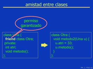 amistad entre clases


            permiso
           garantizado

class Una {               class Otra {
  friend class Otra;        void metodo2(Una u) {
 private:                     u.atri = 33;
  int atri;                   u.metodo();
  void metodo();            }
};                        };


                                           PM. 2. POO 43
 