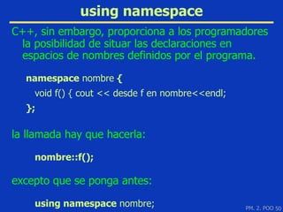 using namespace
C++, sin embargo, proporciona a los programadores
 la posibilidad de situar las declaraciones en
 espacios de nombres definidos por el programa.

  namespace nombre {
    void f() { cout << desde f en nombre<<endl;
  };

la llamada hay que hacerla:

    nombre::f();

excepto que se ponga antes:

    using namespace nombre;                       PM. 2. POO 50
 