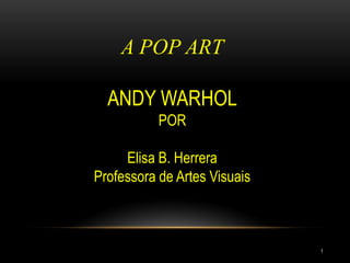 A POP ART
ANDY WARHOL
POR
Elisa B. Herrera
Professora de Artes Visuais
1
 