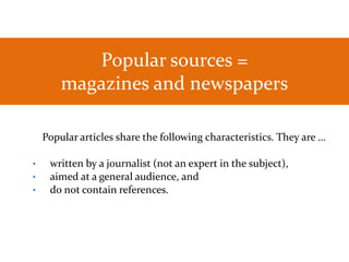 Popular sources =
magazines and newspapers
Popular articles share the following characteristics. They are …
• written by a journalist (not an expert in the subject),
• aimed at a general audience, and
• do not contain references.
 