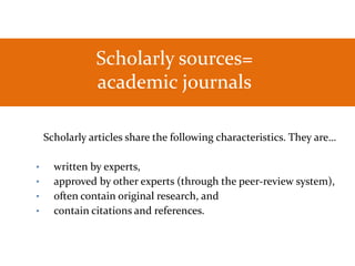 As a St. Kate’s student, you have
Scholarly sources=
academic journals
Scholarly articles share the following characteristics. They are…
• written by experts,
• approved by other experts (through the peer-review system),
• often contain original research, and
• contain citations and references.
 