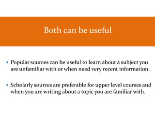 Both can be useful
 Popular sources can be useful to learn about a subject you
are unfamiliar with or when need very recent information.
 Scholarly sources are preferable for upper level courses and
when you are writing about a topic you are familiar with.
 