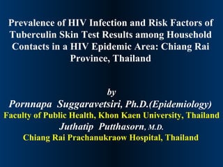 Prevalence of HIV Infection and Risk Factors of Tuberculin Skin Test Results among Household Contacts in a HIV Epidemic Area: Chiang Rai Province, Thailand by Pornnapa  Suggaravetsiri ,  Ph.D.(Epidemiology)   Faculty of Public Health, Khon Kaen University, Thailand Juthatip  Putthasorn ,  M.D. Chiang Rai Prachanukraow Hospital, Thailand   