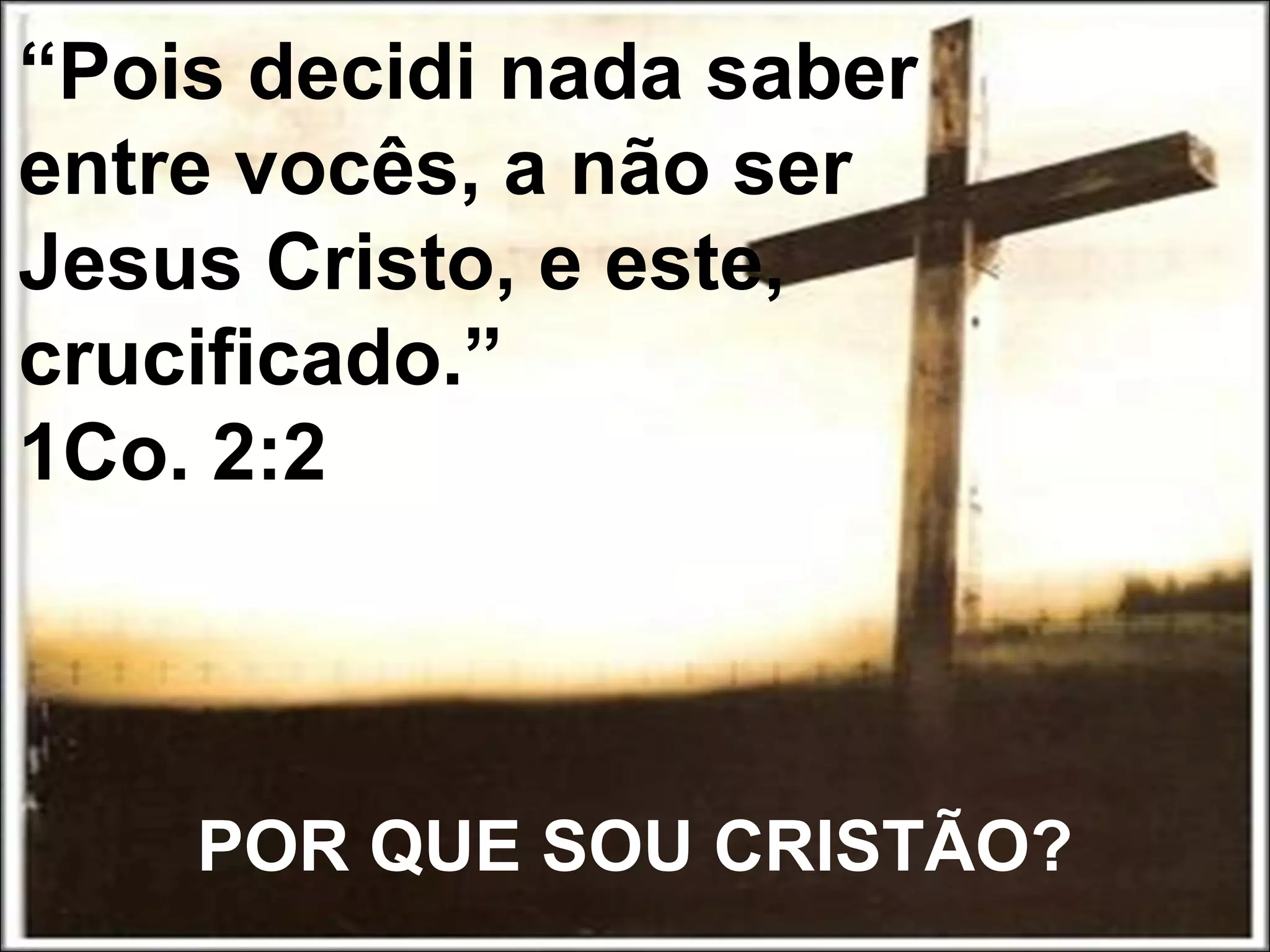 POR QUE SOU CRISTÃO?
“Pois decidi nada saber
entre vocês, a não ser
Jesus Cristo, e este,
crucificado.”
1Co. 2:2