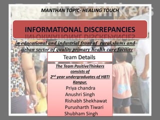 MANTHAN TOPIC- HEALING TOUCH
in educational and industrial front of rural,slums and
urban sector of quality primary health care facility
Team Details
The Team PositiveThinkers
consists of
2nd year undergraduates of HBTI
Kanpur.
Priya chandra
Anushri Singh
Rishabh Shekhawat
Purusharth Tiwari
Shubham Singh
 