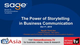 The Power of Storytelling
in Business Communication
Oct 1st
, 2014
Nguyễn Thanh Sơn
- General Director, T&A Ogilvy -
- President and Co-Founder, SAGE Brand & Commnucations Academy -
Visit VietnamBusiness.TV
for business videos, news & research
 